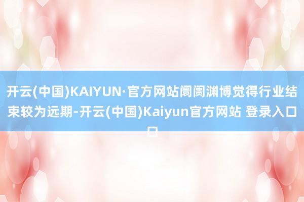 开云(中国)KAIYUN·官方网站阛阓渊博觉得行业结束较为远期-开云(中国)Kaiyun官方网站 登录入口