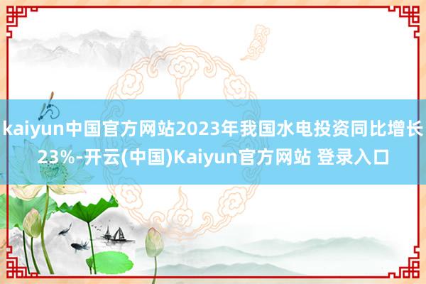 kaiyun中国官方网站2023年我国水电投资同比增长23%-开云(中国)Kaiyun官方网站 登录入口