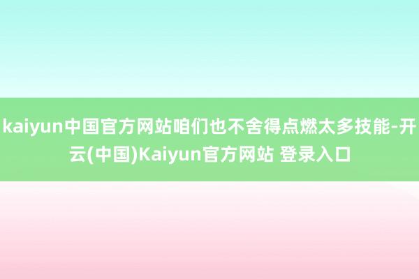 kaiyun中国官方网站咱们也不舍得点燃太多技能-开云(中国)Kaiyun官方网站 登录入口