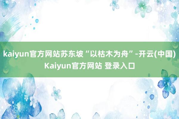 kaiyun官方网站苏东坡“以枯木为舟”-开云(中国)Kaiyun官方网站 登录入口