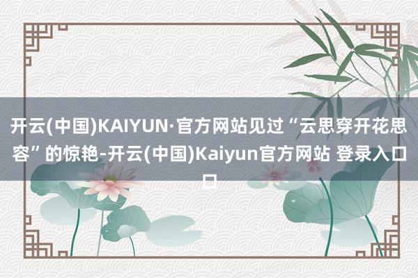 开云(中国)KAIYUN·官方网站见过“云思穿开花思容”的惊艳-开云(中国)Kaiyun官方网站 登录入口