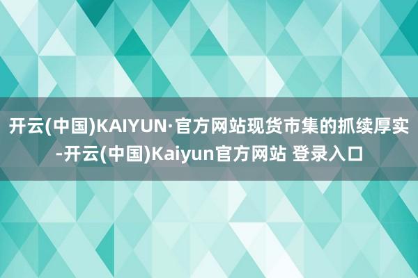 开云(中国)KAIYUN·官方网站　　现货市集的抓续厚实-开云(中国)Kaiyun官方网站 登录入口