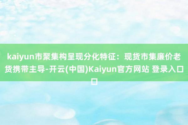 kaiyun　　市聚集构呈现分化特征：现货市集廉价老货携带主导-开云(中国)Kaiyun官方网站 登录入口