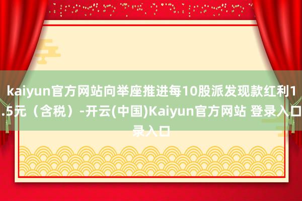 kaiyun官方网站向举座推进每10股派发现款红利1.5元（含税）-开云(中国)Kaiyun官方网站 登录入口