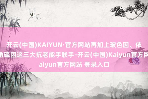 开云(中国)KAIYUN·官方网站再加上玻色因、依克多因、麦角硫因这三大抗老能手联手-开云(中国)Kaiyun官方网站 登录入口