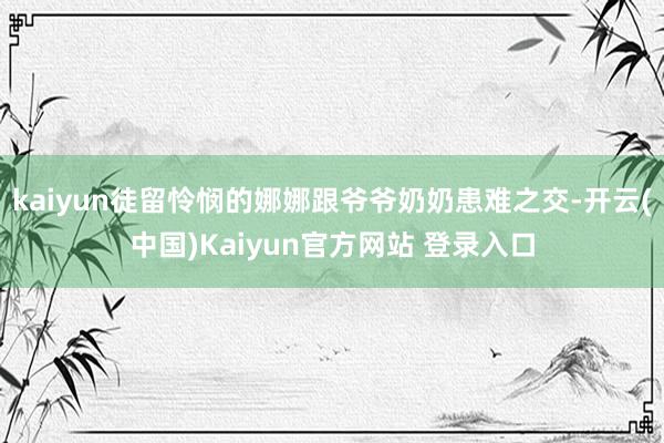 kaiyun徒留怜悯的娜娜跟爷爷奶奶患难之交-开云(中国)Kaiyun官方网站 登录入口