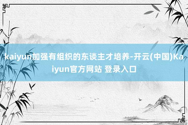 kaiyun加强有组织的东谈主才培养-开云(中国)Kaiyun官方网站 登录入口