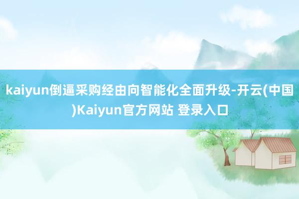 kaiyun倒逼采购经由向智能化全面升级-开云(中国)Kaiyun官方网站 登录入口