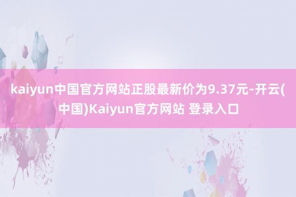 kaiyun中国官方网站正股最新价为9.37元-开云(中国)Kaiyun官方网站 登录入口