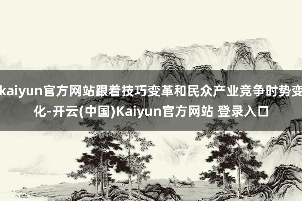 kaiyun官方网站跟着技巧变革和民众产业竞争时势变化-开云(中国)Kaiyun官方网站 登录入口