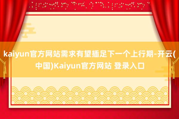 kaiyun官方网站需求有望插足下一个上行期-开云(中国)Kaiyun官方网站 登录入口