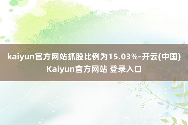 kaiyun官方网站抓股比例为15.03%-开云(中国)Kaiyun官方网站 登录入口