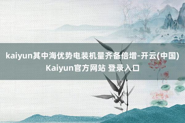 kaiyun其中海优势电装机量齐备倍增-开云(中国)Kaiyun官方网站 登录入口