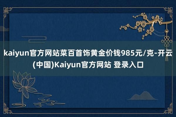 kaiyun官方网站菜百首饰黄金价钱985元/克-开云(中国)Kaiyun官方网站 登录入口