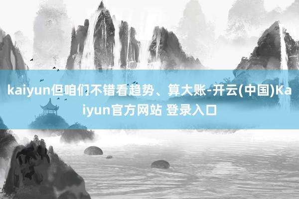 kaiyun但咱们不错看趋势、算大账-开云(中国)Kaiyun官方网站 登录入口