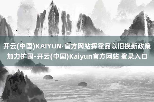 开云(中国)KAIYUN·官方网站挥霍品以旧换新政策加力扩围-开云(中国)Kaiyun官方网站 登录入口