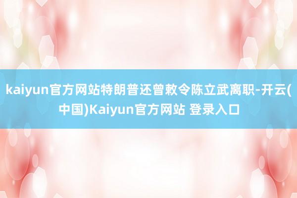 kaiyun官方网站特朗普还曾敕令陈立武离职-开云(中国)Kaiyun官方网站 登录入口