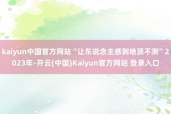 kaiyun中国官方网站“让东说念主感到绝顶不测”2023年-开云(中国)Kaiyun官方网站 登录入口