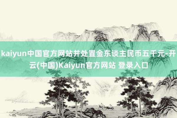 kaiyun中国官方网站并处置金东谈主民币五千元-开云(中国)Kaiyun官方网站 登录入口