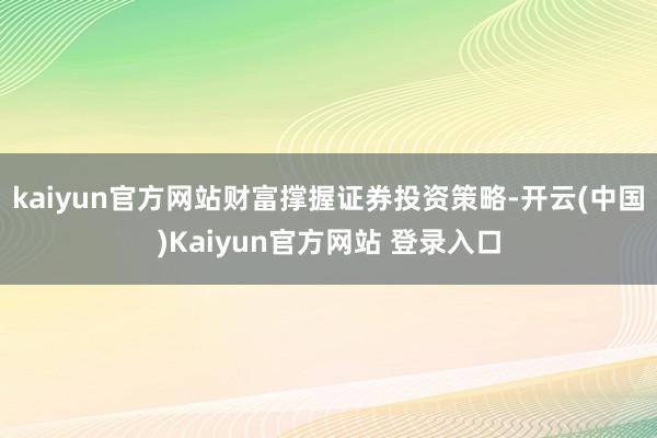 kaiyun官方网站财富撑握证券投资策略-开云(中国)Kaiyun官方网站 登录入口