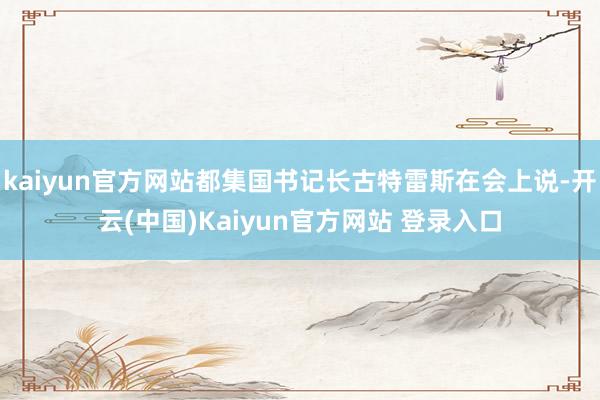 kaiyun官方网站都集国书记长古特雷斯在会上说-开云(中国)Kaiyun官方网站 登录入口