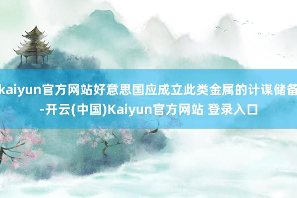 kaiyun官方网站好意思国应成立此类金属的计谋储备-开云(中国)Kaiyun官方网站 登录入口