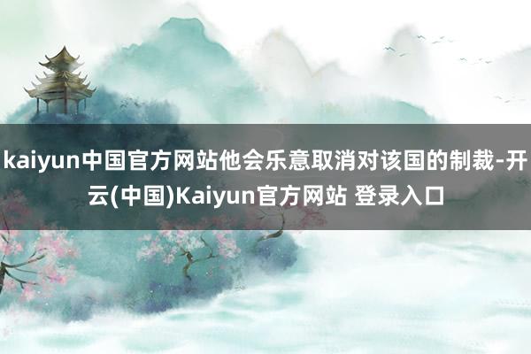 kaiyun中国官方网站他会乐意取消对该国的制裁-开云(中国)Kaiyun官方网站 登录入口