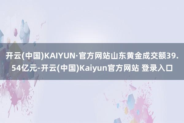开云(中国)KAIYUN·官方网站山东黄金成交额39.54亿元-开云(中国)Kaiyun官方网站 登录入口