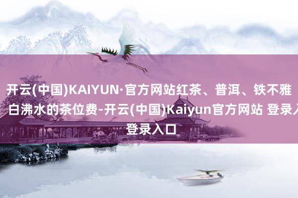 开云(中国)KAIYUN·官方网站红茶、普洱、铁不雅音、白沸水的茶位费-开云(中国)Kaiyun官方网站 登录入口