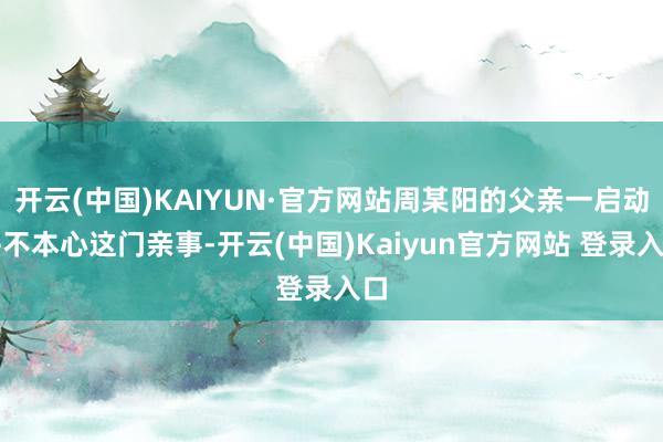 开云(中国)KAIYUN·官方网站周某阳的父亲一启动并不本心这门亲事-开云(中国)Kaiyun官方网站 登录入口