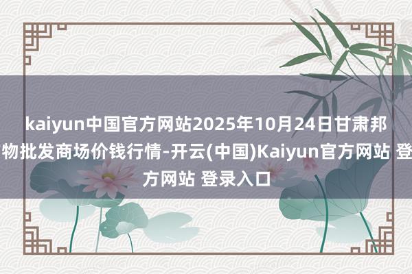 kaiyun中国官方网站2025年10月24日甘肃邦农农产物批发商场价钱行情-开云(中国)Kaiyun官方网站 登录入口