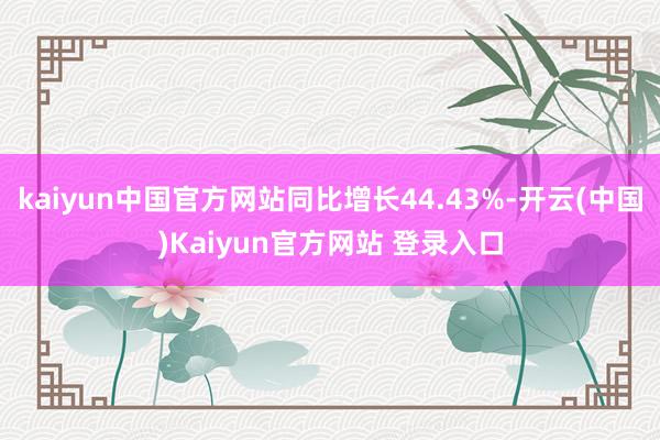 kaiyun中国官方网站同比增长44.43%-开云(中国)Kaiyun官方网站 登录入口
