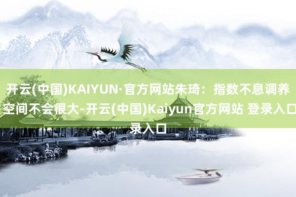 开云(中国)KAIYUN·官方网站朱琦:指数不息调养 空间不会很大-开云(中国)Kaiyun官方网站 登录入口