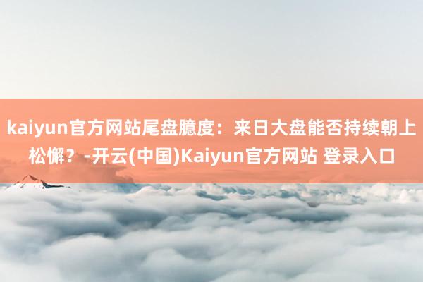 kaiyun官方网站尾盘臆度:来日大盘能否持续朝上松懈?-开云(中国)Kaiyun官方网站 登录入口
