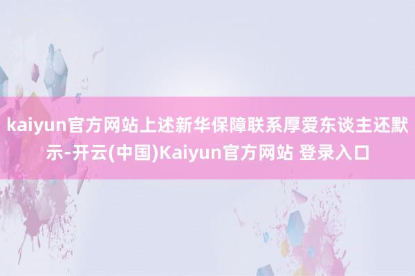 kaiyun官方网站 上述新华保障联系厚爱东谈主还默示-开云(中国)Kaiyun官方网站 登录入口