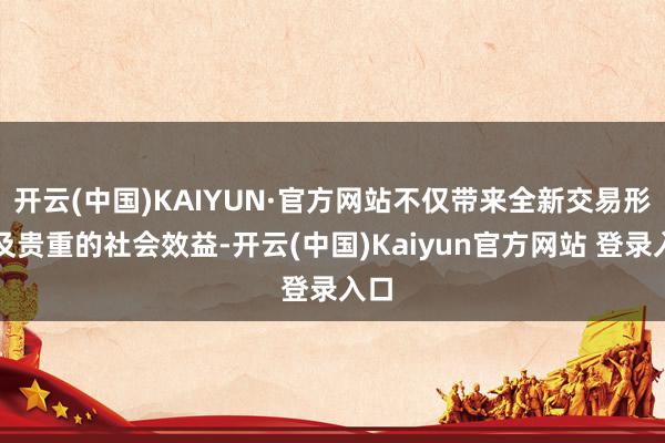 开云(中国)KAIYUN·官方网站不仅带来全新交易形态及贵重的社会效益-开云(中国)Kaiyun官方网站 登录入口