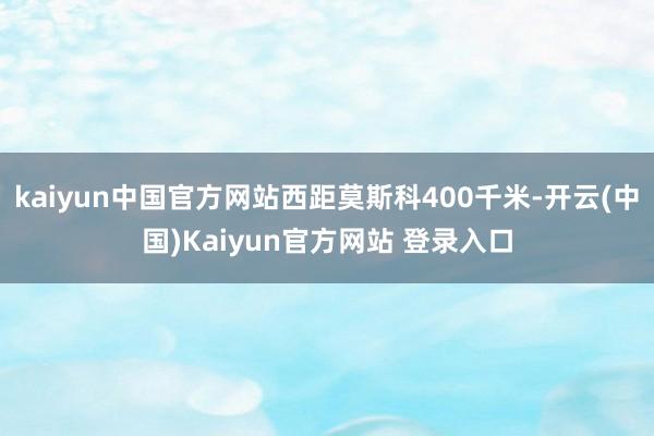 kaiyun中国官方网站西距莫斯科400千米-开云(中国)Kaiyun官方网站 登录入口