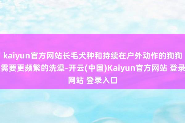 kaiyun官方网站长毛犬种和持续在户外动作的狗狗可能需要更频繁的洗澡-开云(中国)Kaiyun官方网站 登录入口