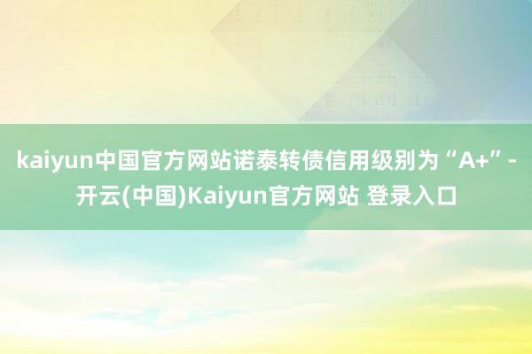 kaiyun中国官方网站诺泰转债信用级别为“A+”-开云(中国)Kaiyun官方网站 登录入口