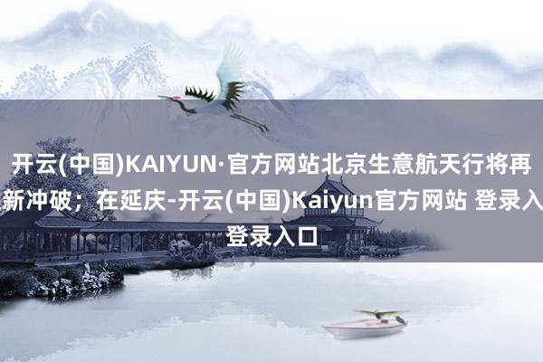 开云(中国)KAIYUN·官方网站北京生意航天行将再迎新冲破；在延庆-开云(中国)Kaiyun官方网站 登录入口