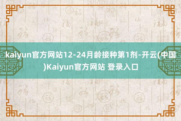 kaiyun官方网站12-24月龄接种第1剂-开云(中国)Kaiyun官方网站 登录入口