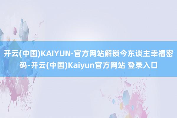 开云(中国)KAIYUN·官方网站解锁今东谈主幸福密码-开云(中国)Kaiyun官方网站 登录入口