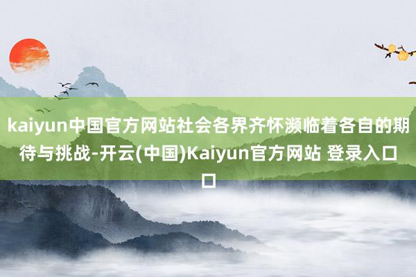 kaiyun中国官方网站社会各界齐怀濒临着各自的期待与挑战-开云(中国)Kaiyun官方网站 登录入口
