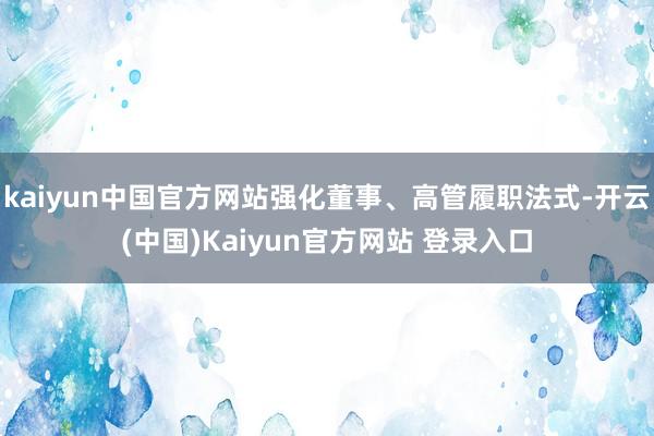 kaiyun中国官方网站强化董事、高管履职法式-开云(中国)Kaiyun官方网站 登录入口