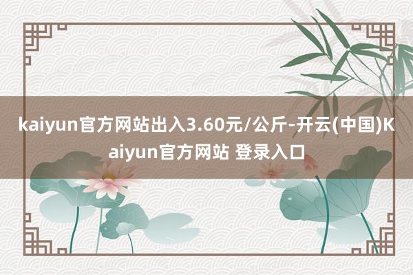 kaiyun官方网站出入3.60元/公斤-开云(中国)Kaiyun官方网站 登录入口