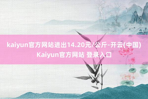 kaiyun官方网站进出14.20元/公斤-开云(中国)Kaiyun官方网站 登录入口