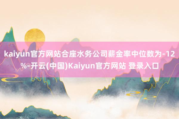 kaiyun官方网站合座水务公司薪金率中位数为-12%-开云(中国)Kaiyun官方网站 登录入口