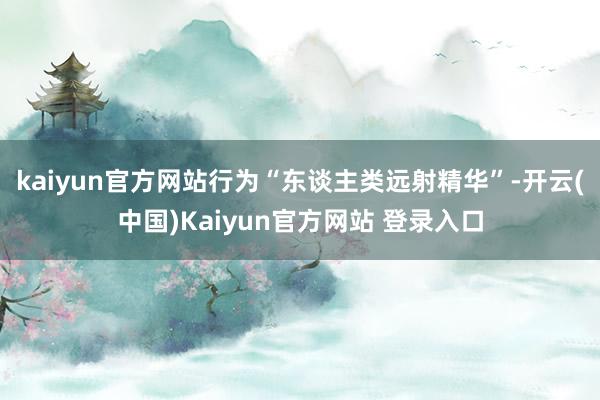 kaiyun官方网站行为“东谈主类远射精华”-开云(中国)Kaiyun官方网站 登录入口