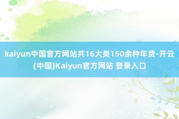 kaiyun中国官方网站共16大类150余种年货-开云(中国)Kaiyun官方网站 登录入口