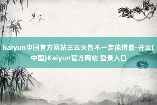 kaiyun中国官方网站三五天皆不一定能措置-开云(中国)Kaiyun官方网站 登录入口